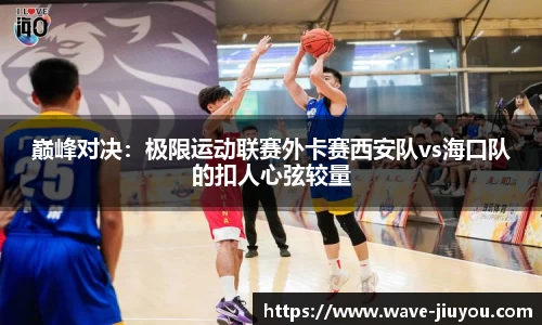 巅峰对决：极限运动联赛外卡赛西安队vs海口队的扣人心弦较量