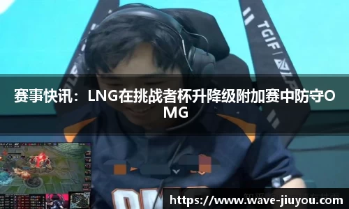 赛事快讯：LNG在挑战者杯升降级附加赛中防守OMG